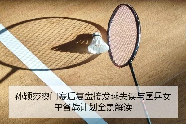孙颖莎澳门赛后复盘接发球失误与国乒女单备战计划全景解读