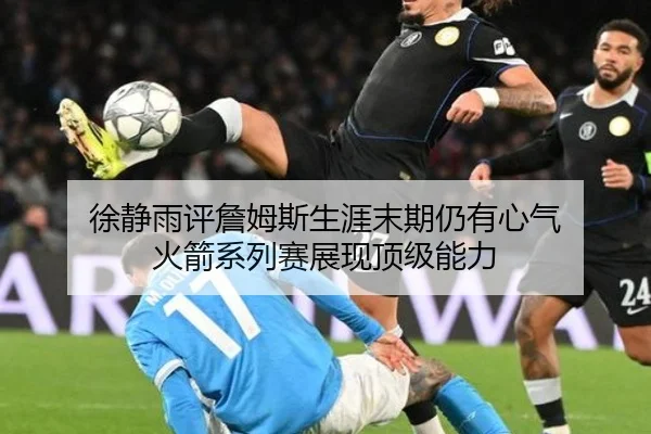 徐静雨评詹姆斯生涯末期仍有心气 火箭系列赛展现顶级能力