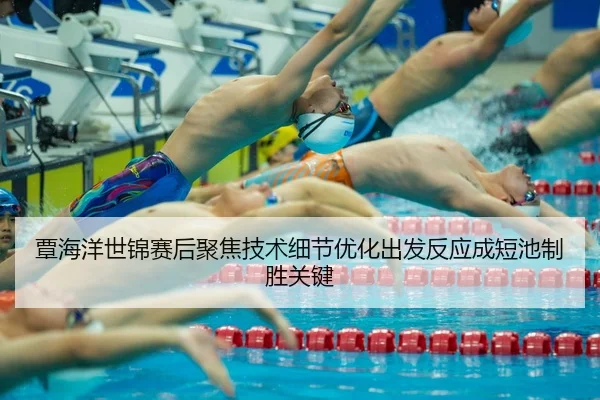 覃海洋世锦赛后聚焦技术细节优化出发反应成短池制胜关键